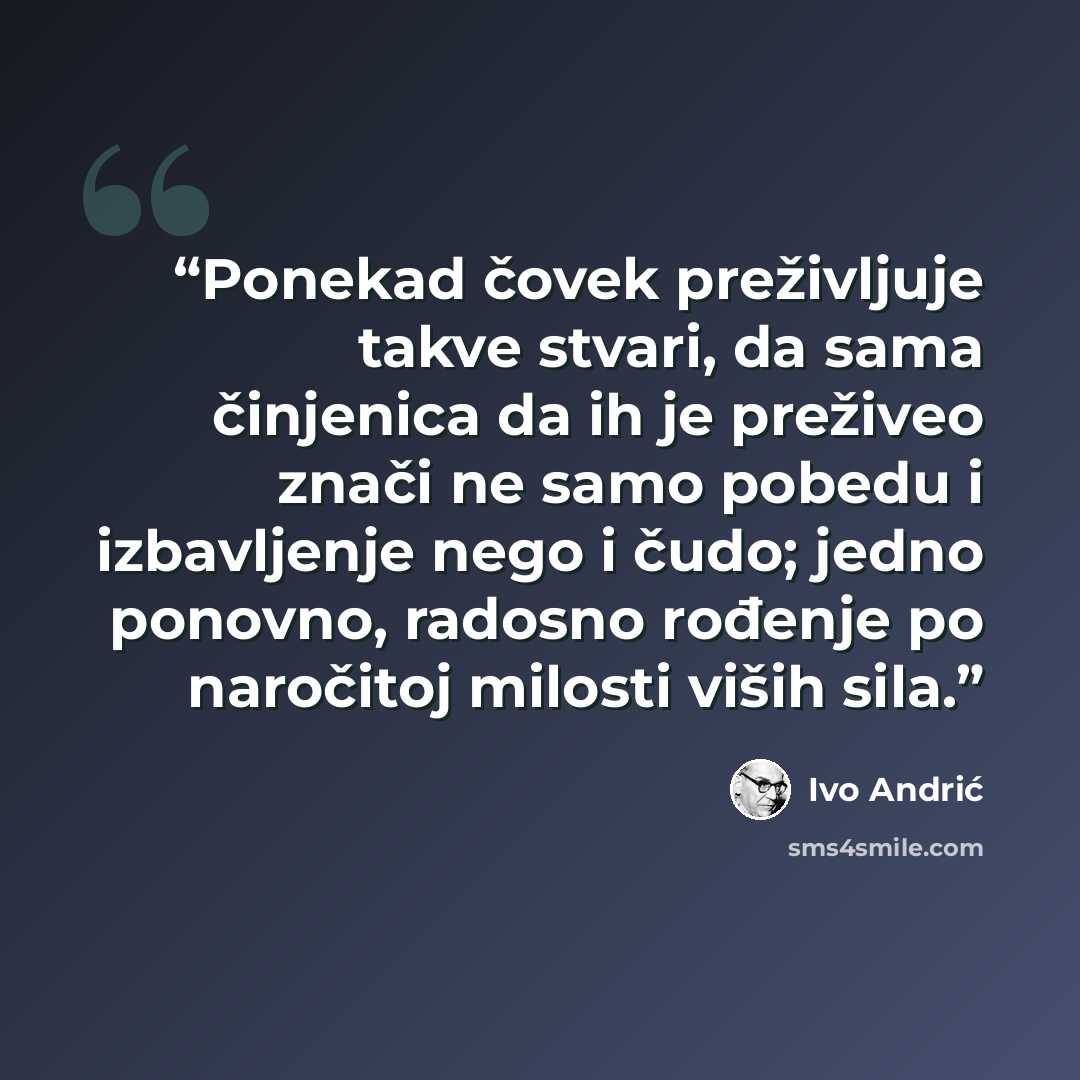 “Ponekad čovek preživljuje takve stvari, da sama činjenica da ih je preživeo znači ne samo pobedu i izbavljenje nego i čudo; jedno ponovno, radosno rođenje po naročitoj milosti viših sila.” quote by Ivo Andrić