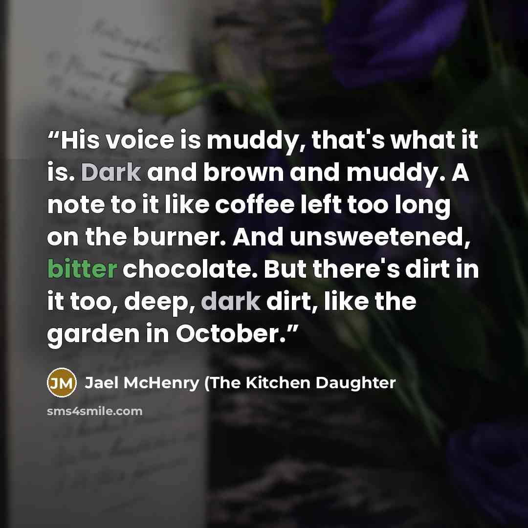 “His voice is muddy, that's what it is. Dark and brown and muddy. A note to it like coffee left too long on the burner. And unsweetened, bitter chocolate. But there's dirt in it too, deep, dark dirt, like the garden in October.” quote by Jael McHenry (The Kitchen Daughter