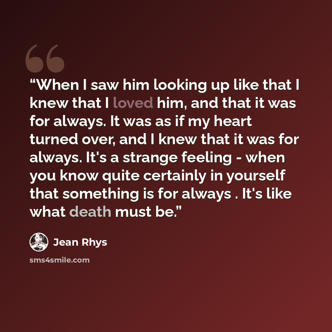 “When I saw him looking up like that I knew that I loved him, and that it was for always. It was as if my heart turned over, and I knew that it was for always. It's a strange feeling - when you know quite certainly in yourself that something is for always . It's like what death must be.” quote by Jean Rhys