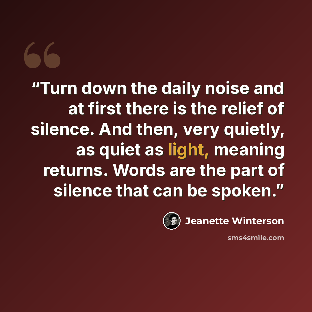 “Turn down the daily noise and at first there is the relief of silence. And then, very quietly, as quiet as light, meaning returns. Words are the part of silence that can be spoken.” quote by Jeanette Winterson
