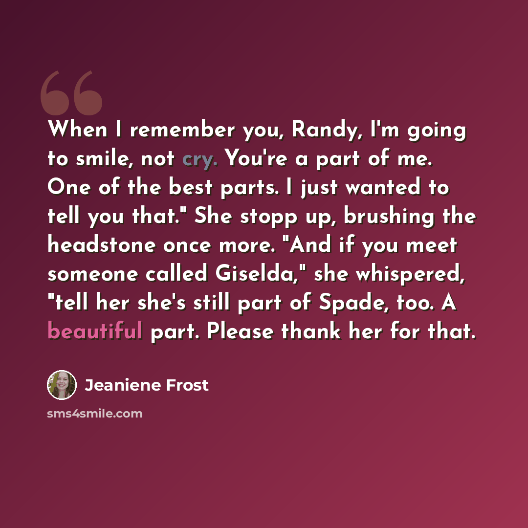 “When I remember you, Randy, I'm going to smile, not cry. You're a part of me. One of the best parts. I just wanted to tell you that." She stopp up, brushing the headstone once more. "And if you meet someone called Giselda," she whispered, "tell her she's still part of Spade, too. A beautiful part…” quote by Jeaniene Frost