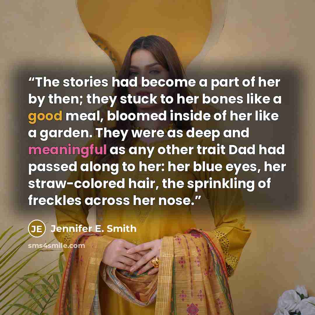 “The stories had become a part of her by then; they stuck to her bones like a good meal, bloomed inside of her like a garden. They were as deep and meaningful as any other trait Dad had passed along to her: her blue eyes, her straw-colored hair, the sprinkling of freckles across her nose.” quote by Jennifer E. Smith