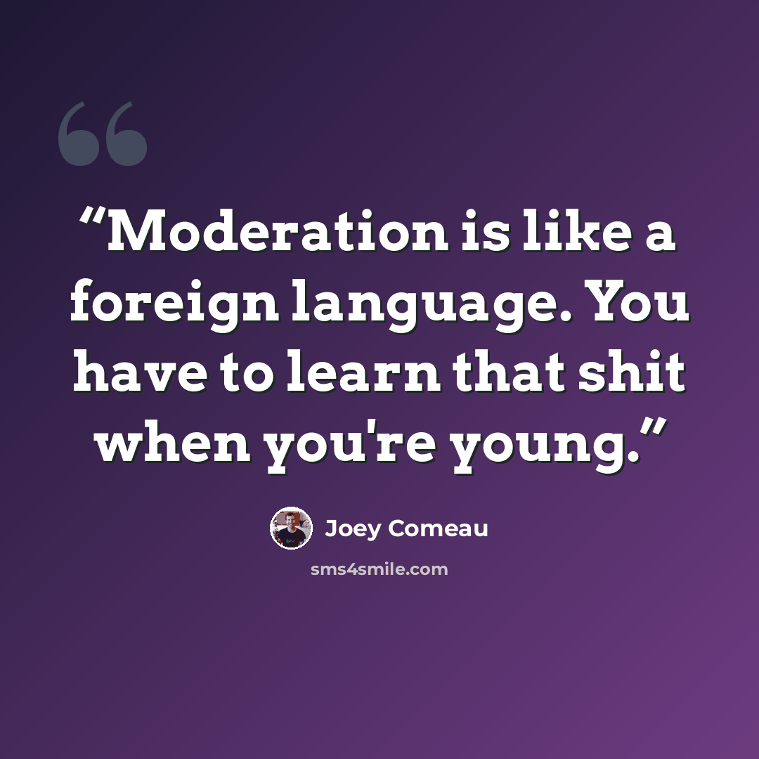 “Moderation is like a foreign language. You have to learn that shit when you're young.” quote by Joey Comeau
