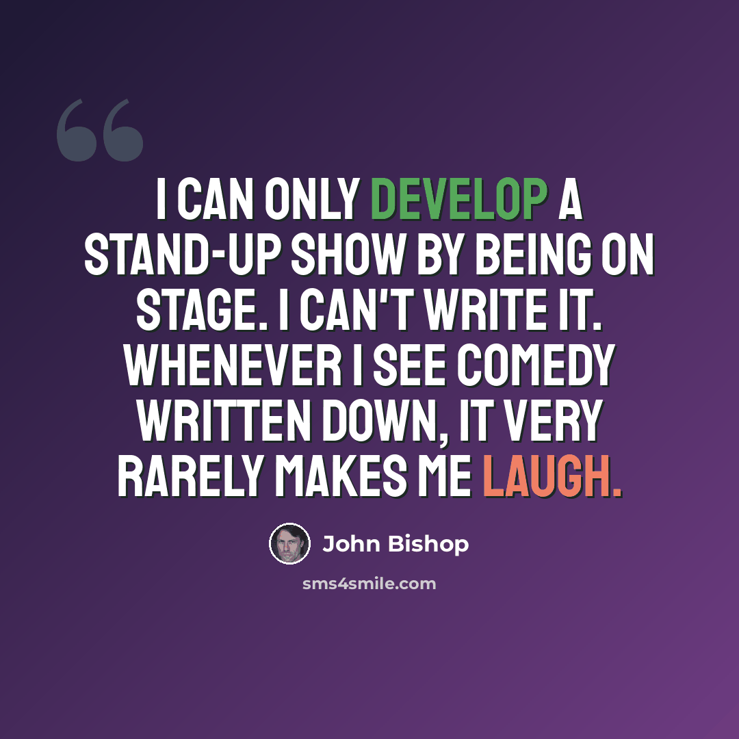“I can only develop a stand-up show by being on stage. I can't write it. Whenever I see comedy written down, it very rarely makes me laugh.” quote by John Bishop