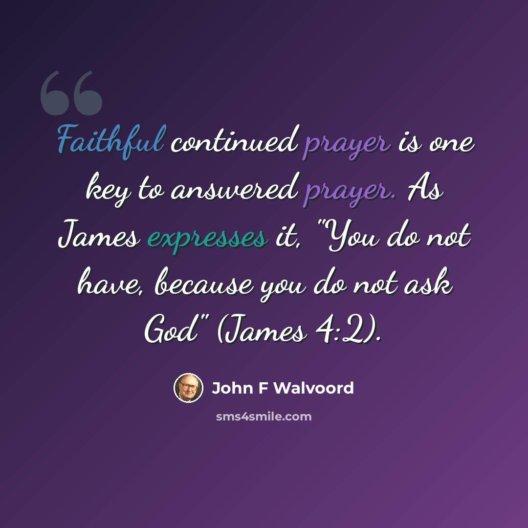 “Faithful continued prayer is one key to answered prayer. As James expresses it, "You do not have, because you do not ask God" (James 4:2).” quote by John F Walvoord