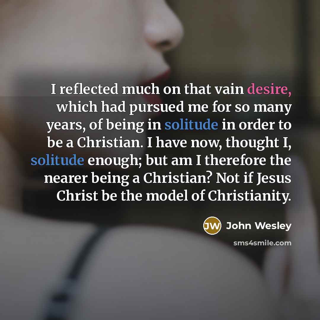 “I reflected much on that vain desire, which had pursued me for so many years, of being in solitude in order to be a Christian. I have now, thought I, solitude enough; but am I therefore the nearer being a Christian? Not if Jesus Christ be the model of Christianity.” quote by John Wesley