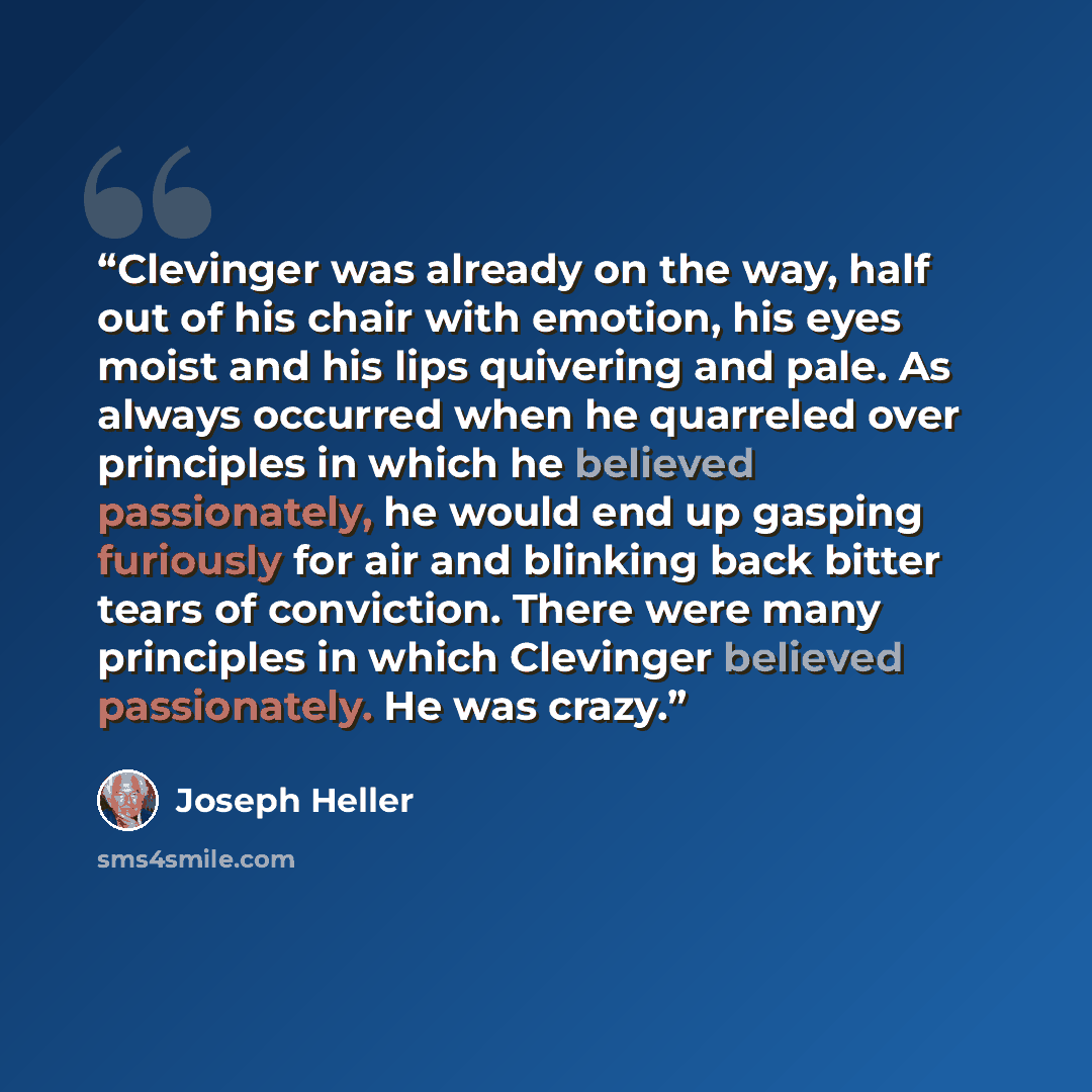 “Clevinger was already on the way, half out of his chair with emotion, his eyes moist and his lips quivering and pale. As always occurred when he quarreled over principles in which he believed passionately, he would end up gasping furiously for air and blinking back bitter tears of conviction…” quote by Joseph Heller