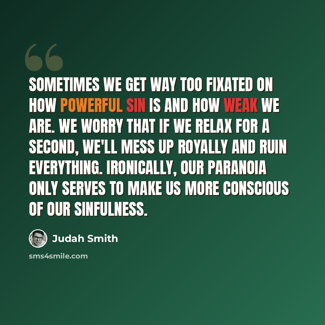 “Sometimes we get way too fixated on how powerful sin is and how weak we are. We worry that if we relax for a second, we'll mess up royally and ruin everything. Ironically, our paranoia only serves to make us more conscious of our sinfulness.” quote by Judah Smith