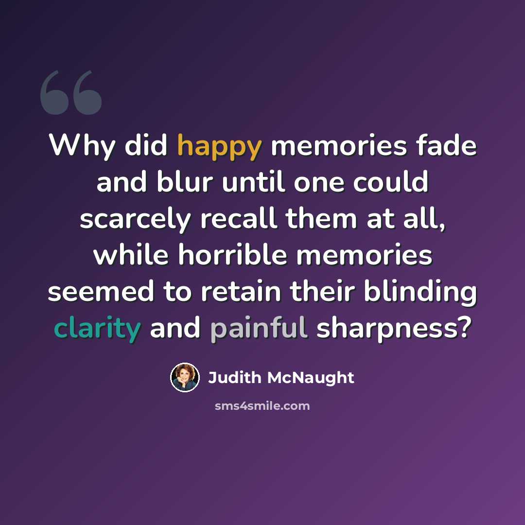 “Why did happy memories fade and blur until one could scarcely recall them at all, while horrible memories seemed to retain their blinding clarity and painful sharpness?” quote by Judith McNaught