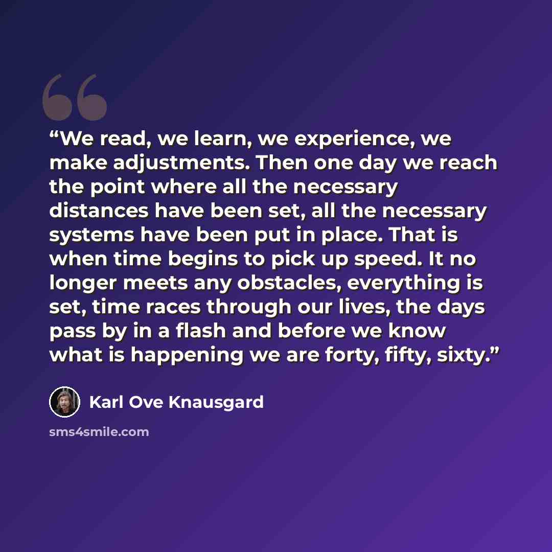 “We read, we learn, we experience, we make adjustments. Then one day we reach the point where all the necessary distances have been set, all the necessary systems have been put in place. That is when time begins to pick up speed. It no longer meets any obstacles, everything is set, time races…” quote by Karl Ove Knausgård