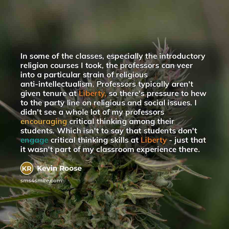 “In some of the classes, especially the introductory religion courses I took, the professors can veer into a particular strain of religious anti-intellectualism. Professors typically aren't given tenure at Liberty, so there's pressure to hew to the party line on religious and social issues. I…” quote by Kevin Roose