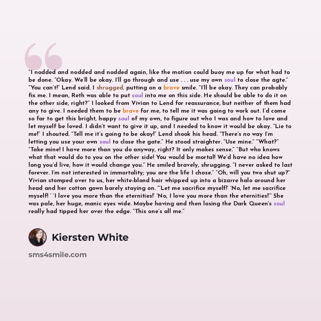 “I nodded and nodded and nodded again, like the motion could buoy me up for what had to be done. “Okay. We’ll be okay. I’ll go through and use . . . use my own soul to close the agte.” “You can’t!” Lend said. I shrugged, putting on a brave smile. “I’ll be okay. They can probably fix me. I mean…” quote by Kiersten White