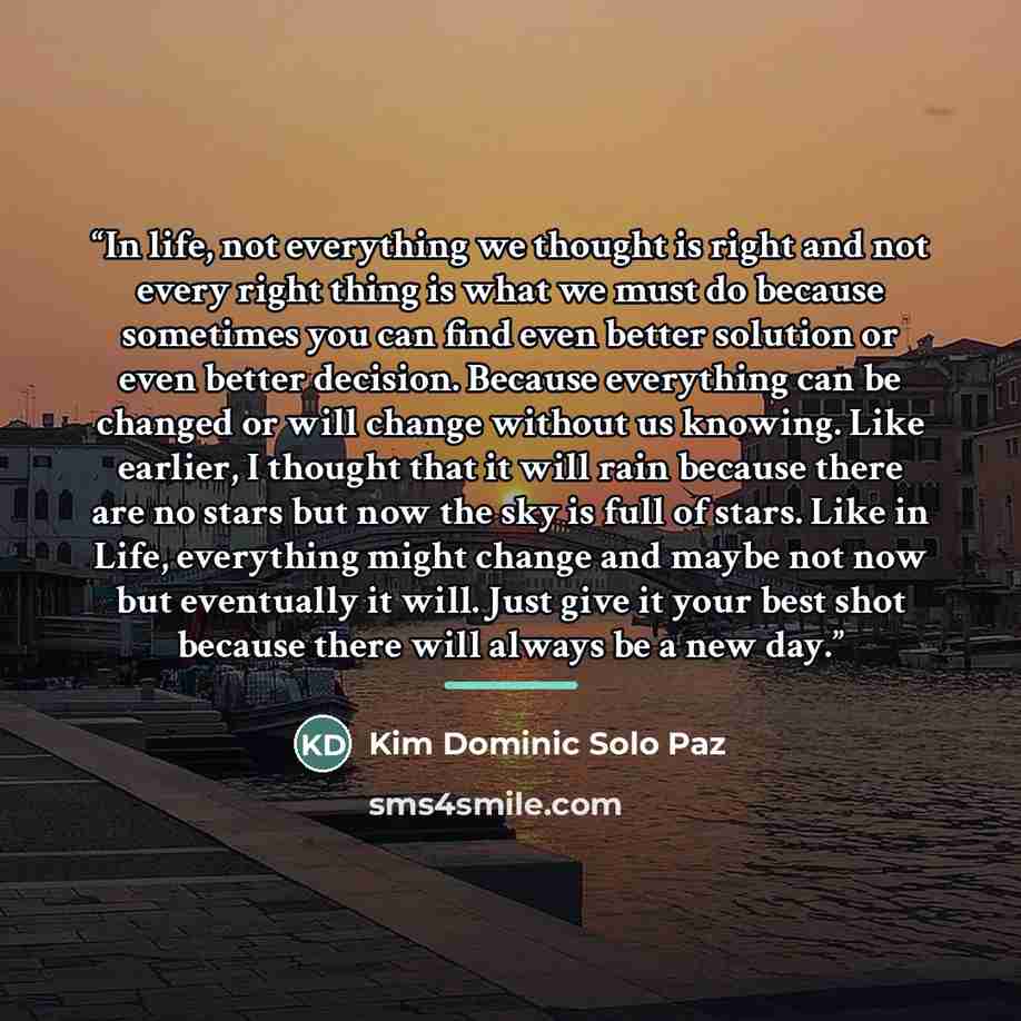 “In life, not everything we thought is right and not every right thing is what we must do because sometimes you can find even better solution or even better decision. Because everything can be changed or will change without us knowing. Like earlier, I thought that it will rain because there are no…” quote by Kim Dominic Solo Paz