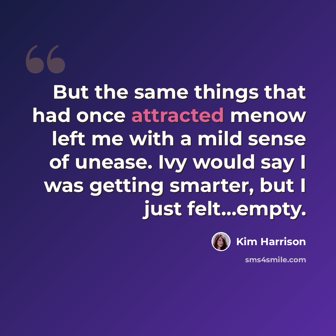 “But the same things that had once attracted menow left me with a mild sense of unease. Ivy would say I was getting smarter, but I just felt…empty.” quote by Kim Harrison