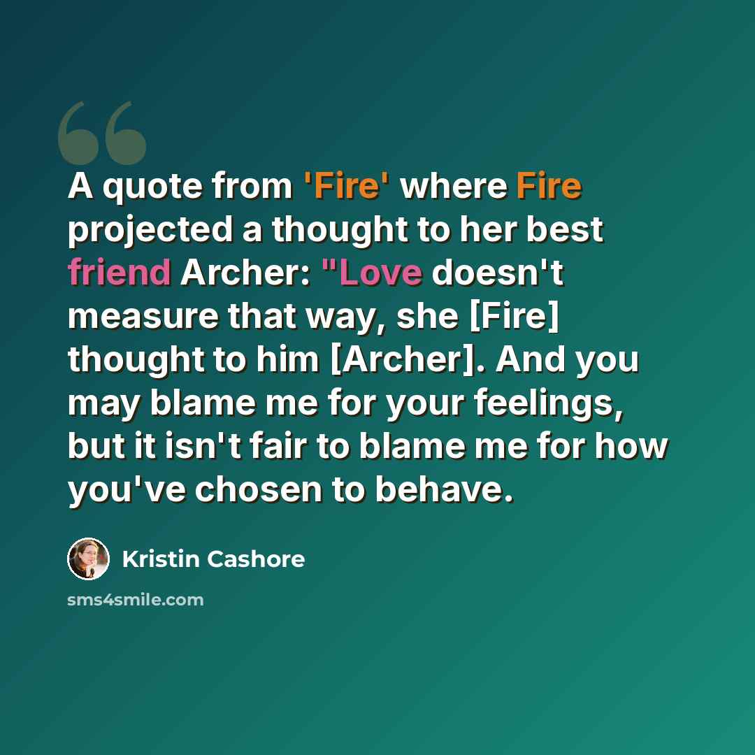 “A quote from 'Fire' where Fire projected a thought to her best friend Archer: "Love doesn't measure that way, she [Fire] thought to him [Archer]. And you may blame me for your feelings, but it isn't fair to blame me for how you've chosen to behave.” quote by Kristin Cashore