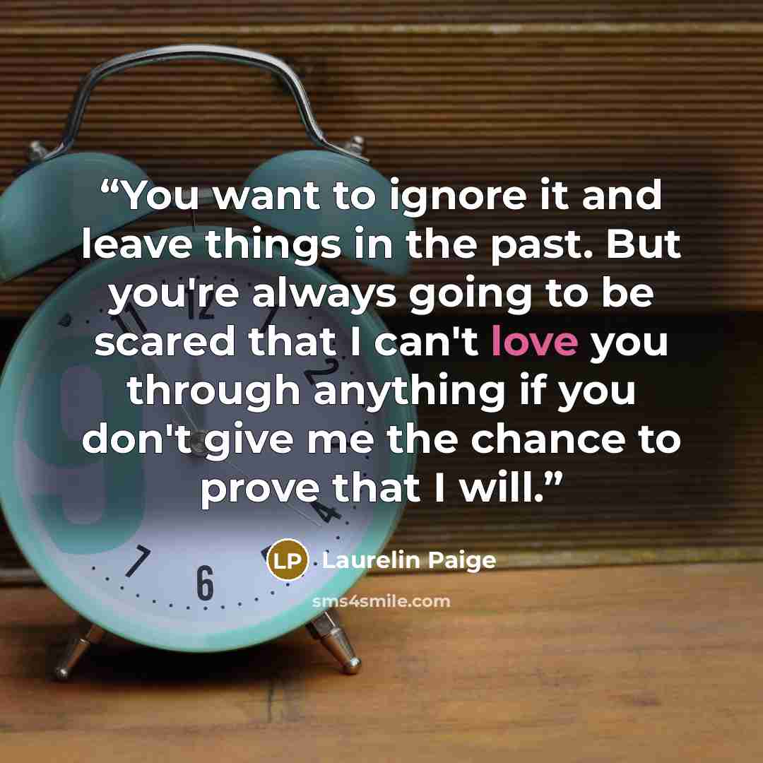“You want to ignore it and leave things in the past. But you're always going to be scared that I can't love you through anything if you don't give me the chance to prove that I will.” quote by Laurelin Paige