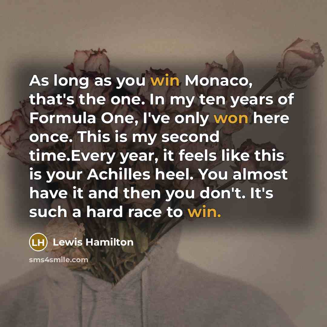 “As long as you win Monaco, that's the one. In my ten years of Formula One, I've only won here once. This is my second time.Every year, it feels like this is your Achilles heel. You almost have it and then you don't. It's such a hard race to win.” quote by Lewis Hamilton