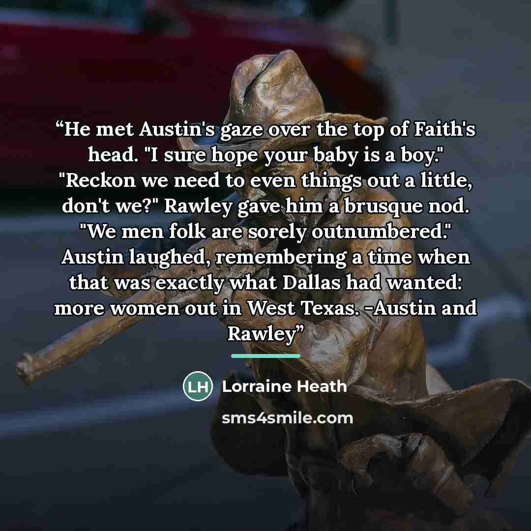 “He met Austin's gaze over the top of Faith's head. "I sure hope your baby is a boy." "Reckon we need to even things out a little, don't we?" Rawley gave him a brusque nod. "We men folk are sorely outnumbered." Austin laughed, remembering a time when that was exactly what Dallas had wanted: more…” quote by Lorraine Heath
