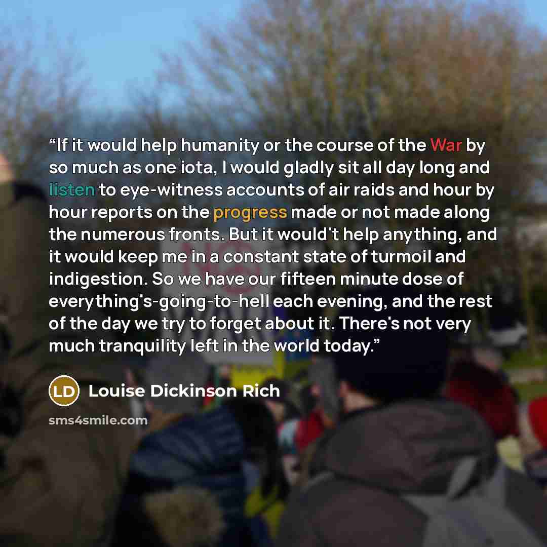 “If it would help humanity or the course of the War by so much as one iota, I would gladly sit all day long and listen to eye-witness accounts of air raids and hour by hour reports on the progress made or not made along the numerous fronts. But it would't help anything, and it would keep me in a…” quote by Louise Dickinson Rich