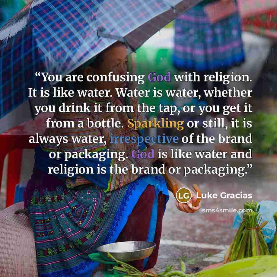 “You are confusing God with religion. It is like water. Water is water, whether you drink it from the tap, or you get it from a bottle. Sparkling or still, it is always water, irrespective of the brand or packaging. God is like water and religion is the brand or packaging.” quote by Luke Gracias