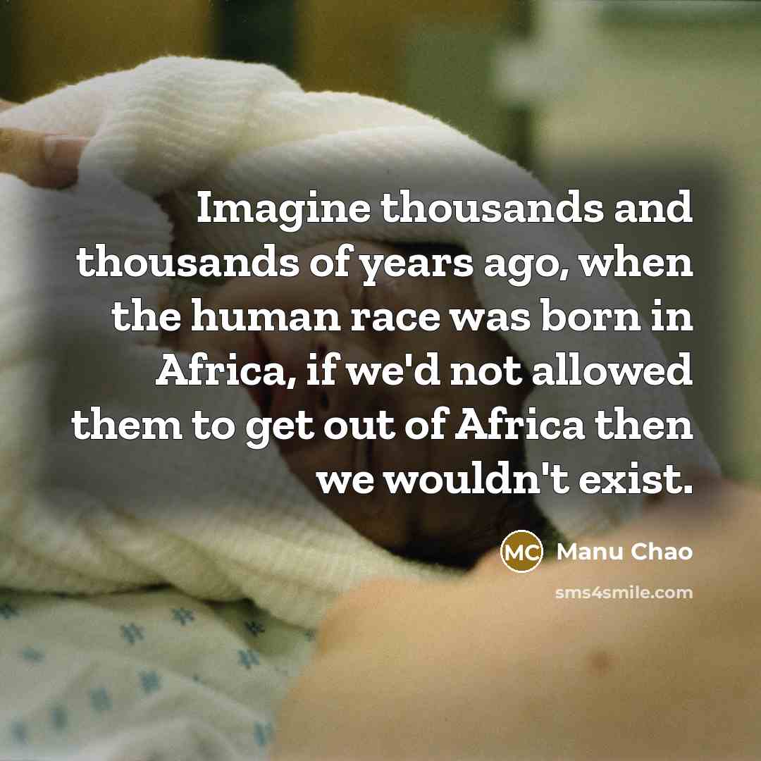 “Imagine thousands and thousands of years ago, when the human race was born in Africa, if we'd not allowed them to get out of Africa then we wouldn't exist.” quote by Manu Chao
