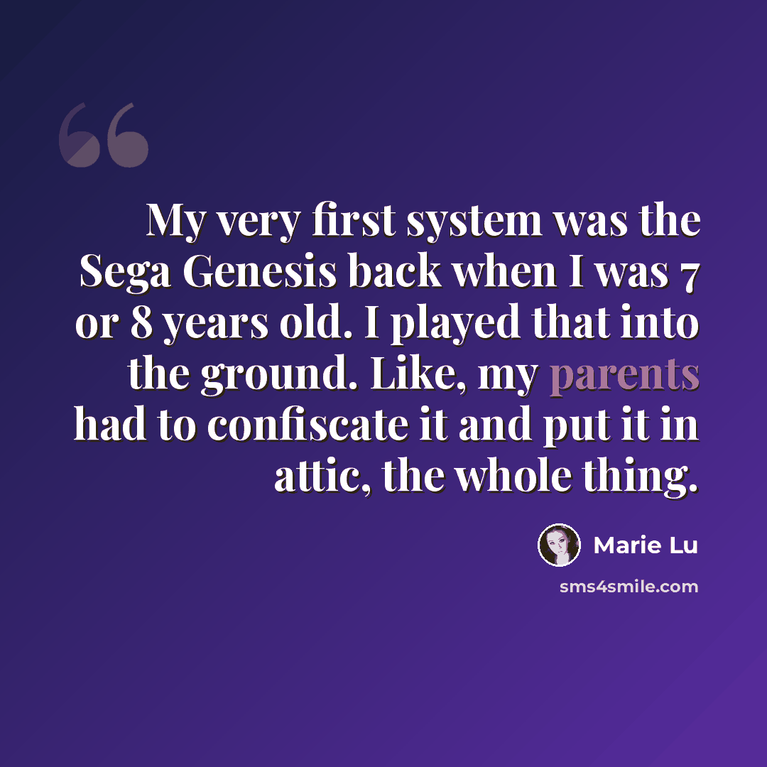 “My very first system was the Sega Genesis back when I was 7 or 8 years old. I played that into the ground. Like, my parents had to confiscate it and put it in attic, the whole thing.” quote by Marie Lu
