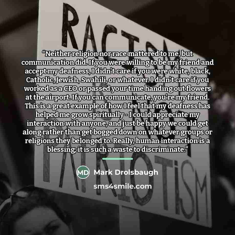 “Neither religion nor race mattered to me, but communication did. If you were willing to be my friend and accept my deafness, I didn't care if you were white, black, Catholic, Jewish, Swahili, or whatever. I didn't care if you worked as a CEO or passed your time handing out flowers at the airport…” quote by Mark Drolsbaugh