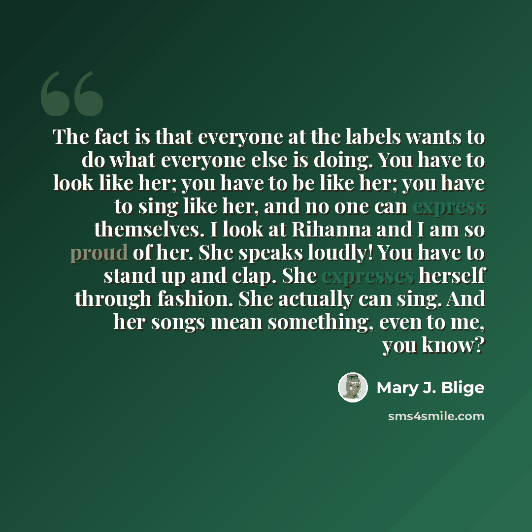 “The fact is that everyone at the labels wants to do what everyone else is doing. You have to look like her; you have to be like her; you have to sing like her, and no one can express themselves. I look at Rihanna and I am so proud of her. She speaks loudly! You have to stand up and clap. She…” quote by Mary J. Blige