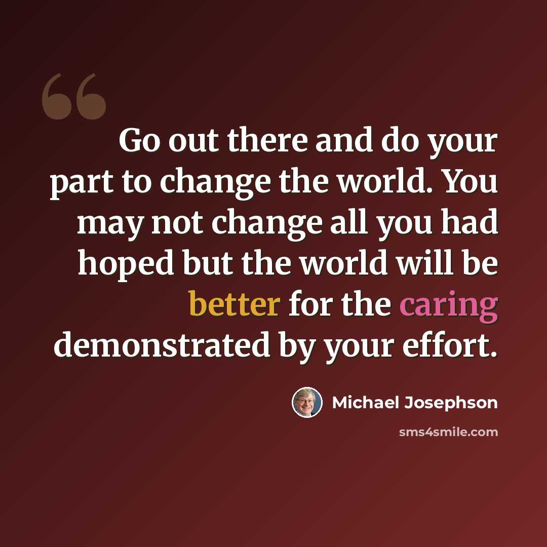 “Go out there and do your part to change the world. You may not change all you had hoped but the world will be better for the caring demonstrated by your effort.” quote by Michael Josephson