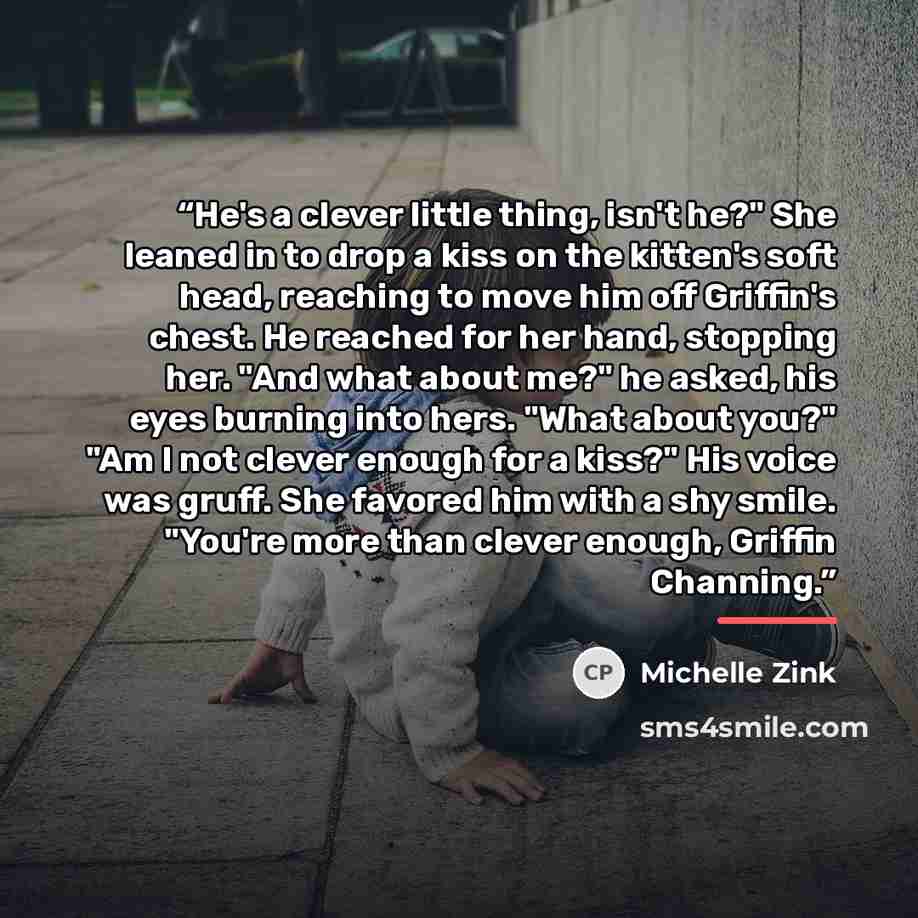 “He's a clever little thing, isn't he?" She leaned in to drop a kiss on the kitten's soft head, reaching to move him off Griffin's chest. He reached for her hand, stopping her. "And what about me?" he asked, his eyes burning into hers. "What about you?" "Am I not clever enough for a kiss?" His…” quote by Michelle Zink