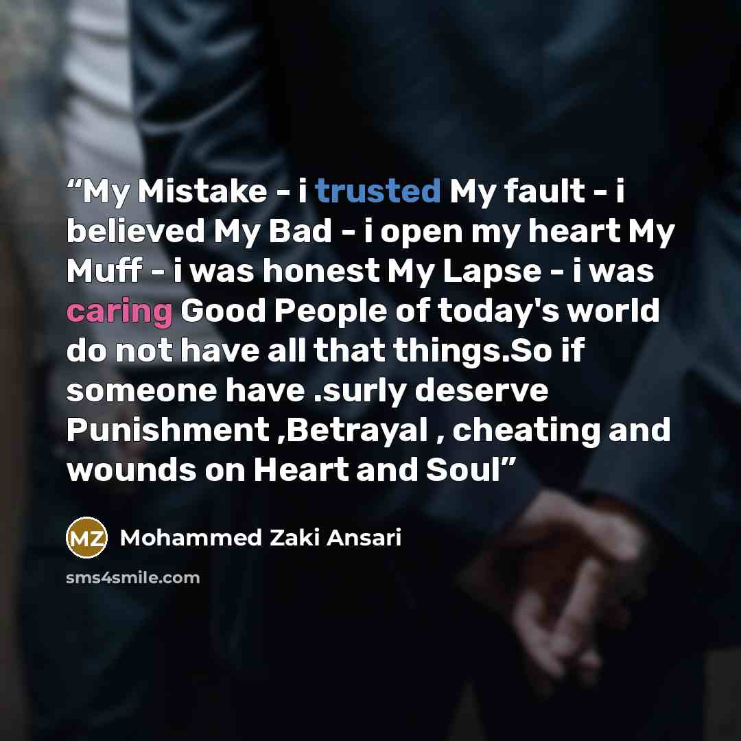“My Mistake - i trusted My fault - i believed My Bad - i open my heart My Muff - i was honest My Lapse - i was caring Good People of today's world do not have all that things.So if someone have .surly deserve Punishment ,Betrayal , cheating and wounds on Heart and Soul” quote by Mohammed Zaki Ansari