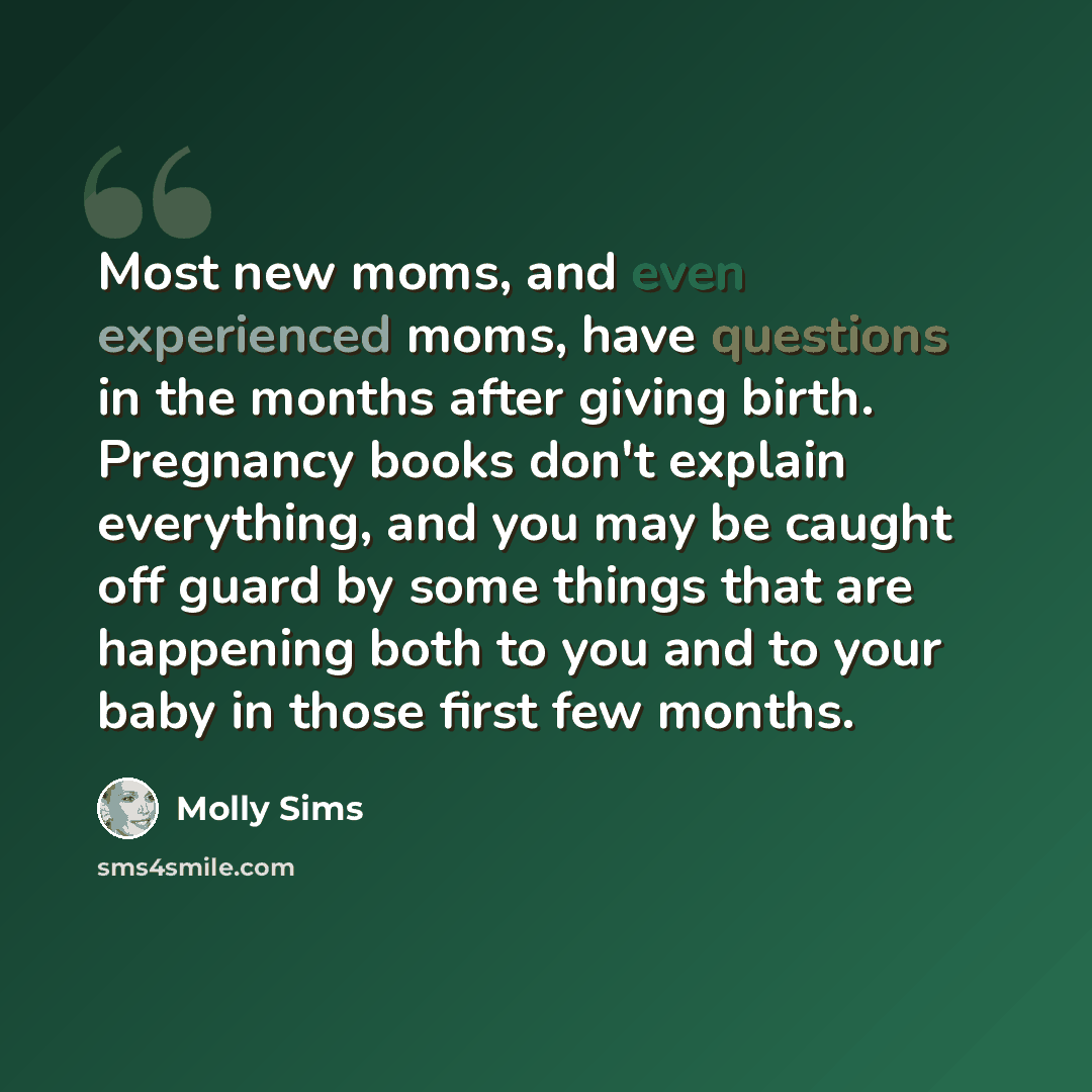 “Most new moms, and even experienced moms, have questions in the months after giving birth. Pregnancy books don't explain everything, and you may be caught off guard by some things that are happening both to you and to your baby in those first few months.” quote by Molly Sims