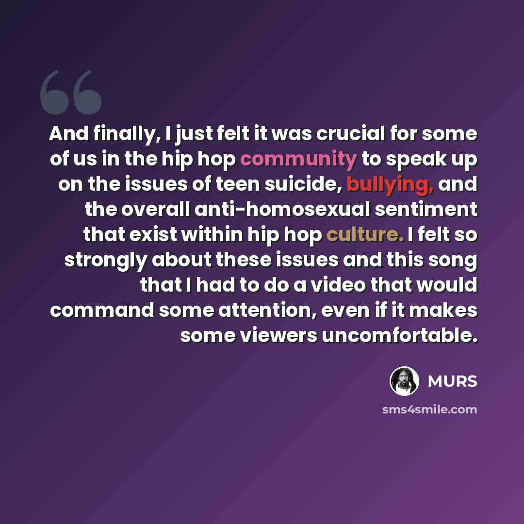 “And finally, I just felt it was crucial for some of us in the hip hop community to speak up on the issues of teen suicide, bullying, and the overall anti-homosexual sentiment that exist within hip hop culture. I felt so strongly about these issues and this song that I had to do a video that would…” quote by MURS