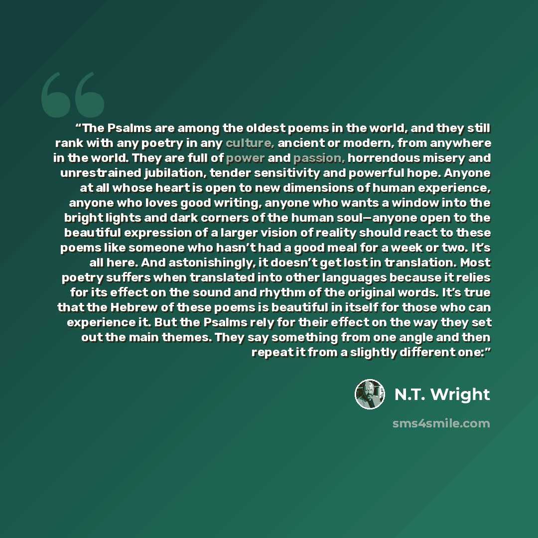 “The Psalms are among the oldest poems in the world, and they still rank with any poetry in any culture, ancient or modern, from anywhere in the world. They are full of power and passion, horrendous misery and unrestrained jubilation, tender sensitivity and powerful hope. Anyone at all whose heart…” quote by N.T. Wright