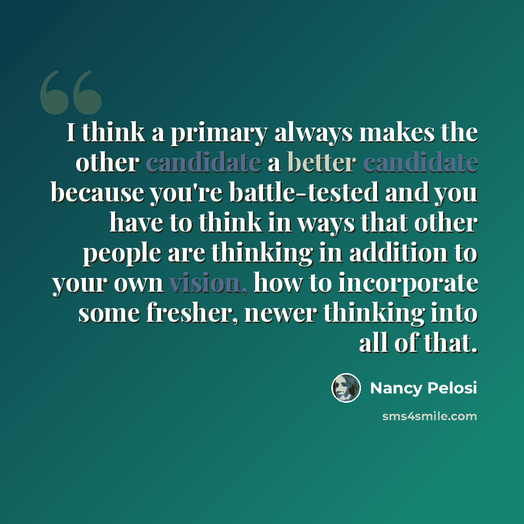 “I think a primary always makes the other candidate a better candidate because you're battle-tested and you have to think in ways that other people are thinking in addition to your own vision, how to incorporate some fresher, newer thinking into all of that.” quote by Nancy Pelosi