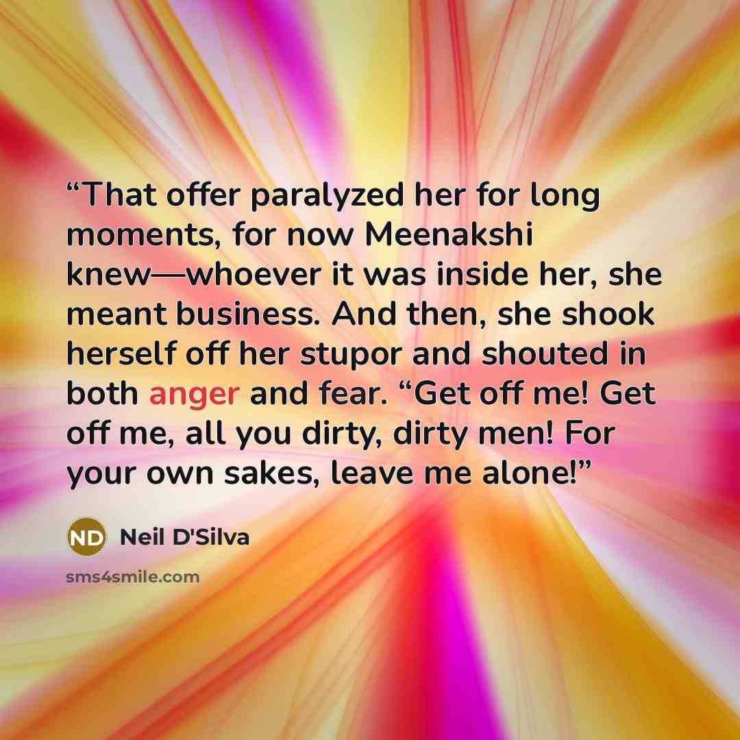 “That offer paralyzed her for long moments, for now Meenakshi knew—whoever it was inside her, she meant business. And then, she shook herself off her stupor and shouted in both anger and fear. “Get off me! Get off me, all you dirty, dirty men! For your own sakes, leave me alone!” quote by Neil D'Silva
