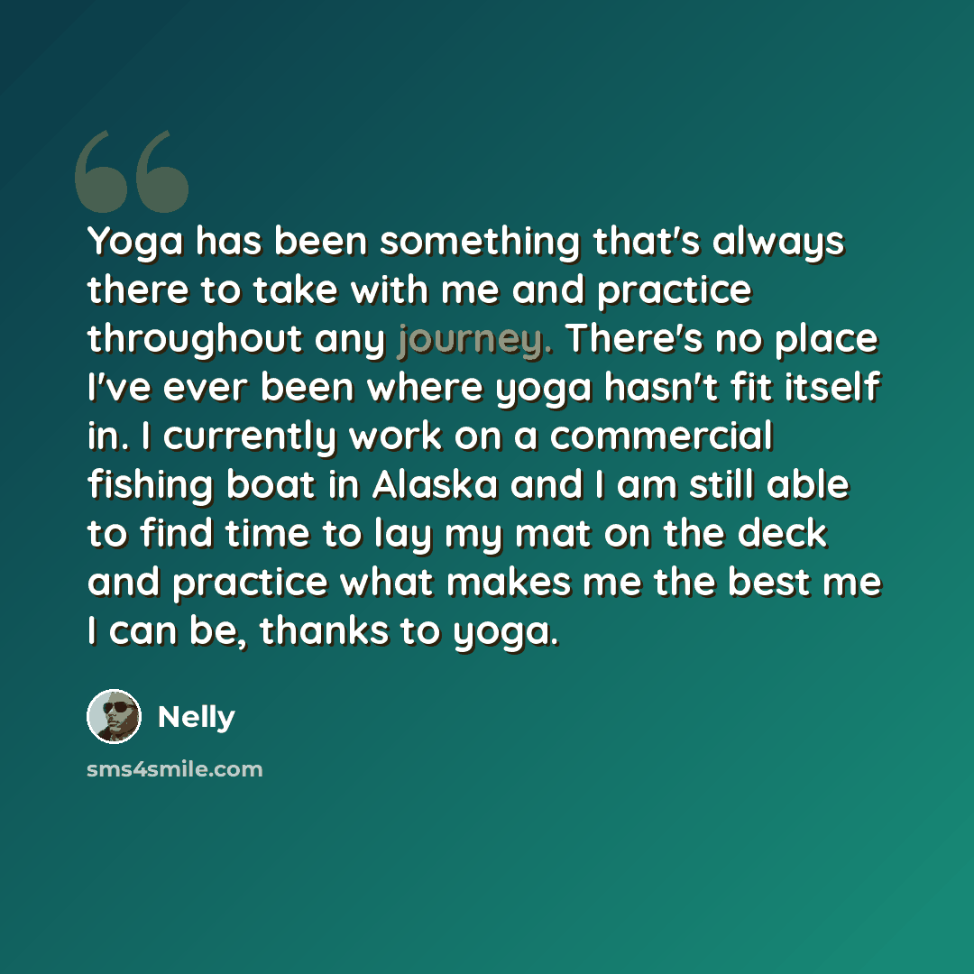 “Yoga has been something that's always there to take with me and practice throughout any journey. There's no place I've ever been where yoga hasn't fit itself in. I currently work on a commercial fishing boat in Alaska and I am still able to find time to lay my mat on the deck and practice what…” quote by Nelly