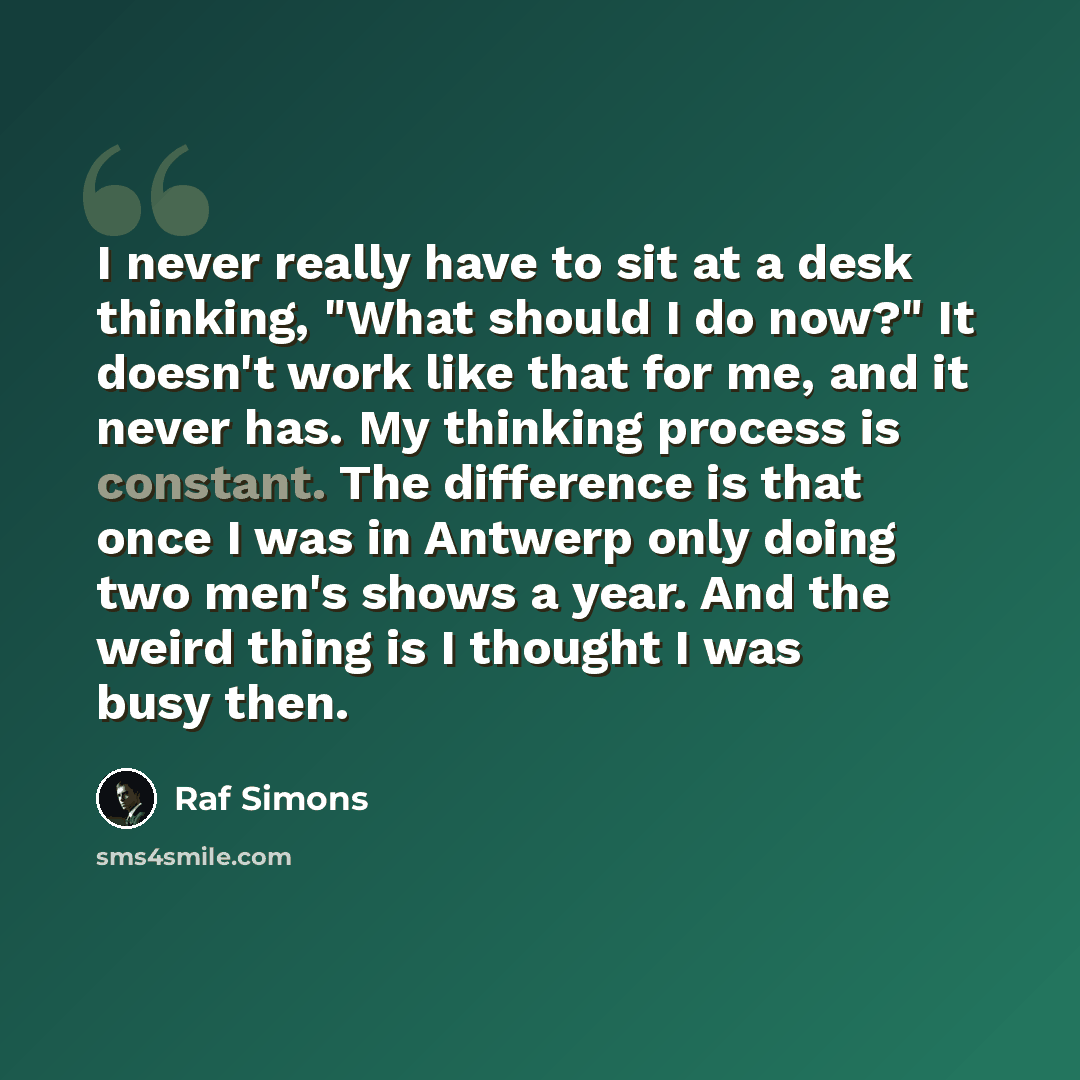 “I never really have to sit at a desk thinking, "What should I do now?" It doesn't work like that for me, and it never has. My thinking process is constant. The difference is that once I was in Antwerp only doing two men's shows a year. And the weird thing is I thought I was busy then.” quote by Raf Simons