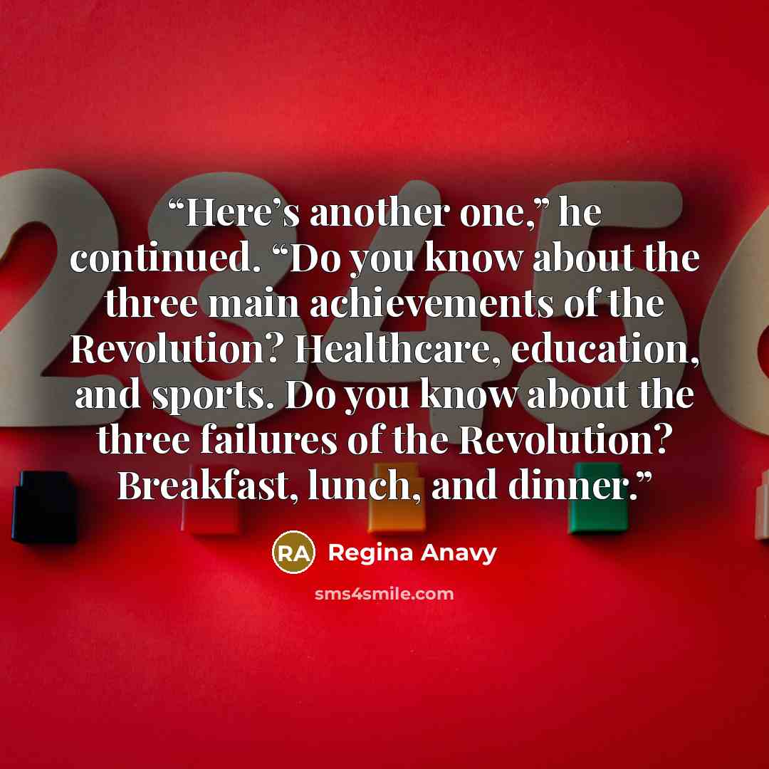 “Here’s another one,” he continued. “Do you know about the three main achievements of the Revolution? Healthcare, education, and sports. Do you know about the three failures of the Revolution? Breakfast, lunch, and dinner.” quote by Regina Anavy
