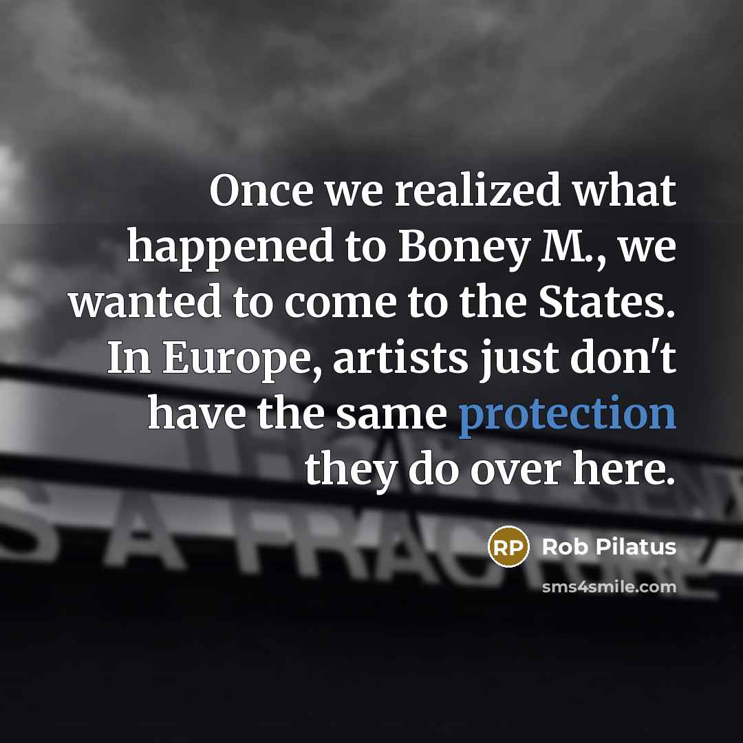 “Once we realized what happened to Boney M., we wanted to come to the States. In Europe, artists just don't have the same protection they do over here.” quote by Rob Pilatus
