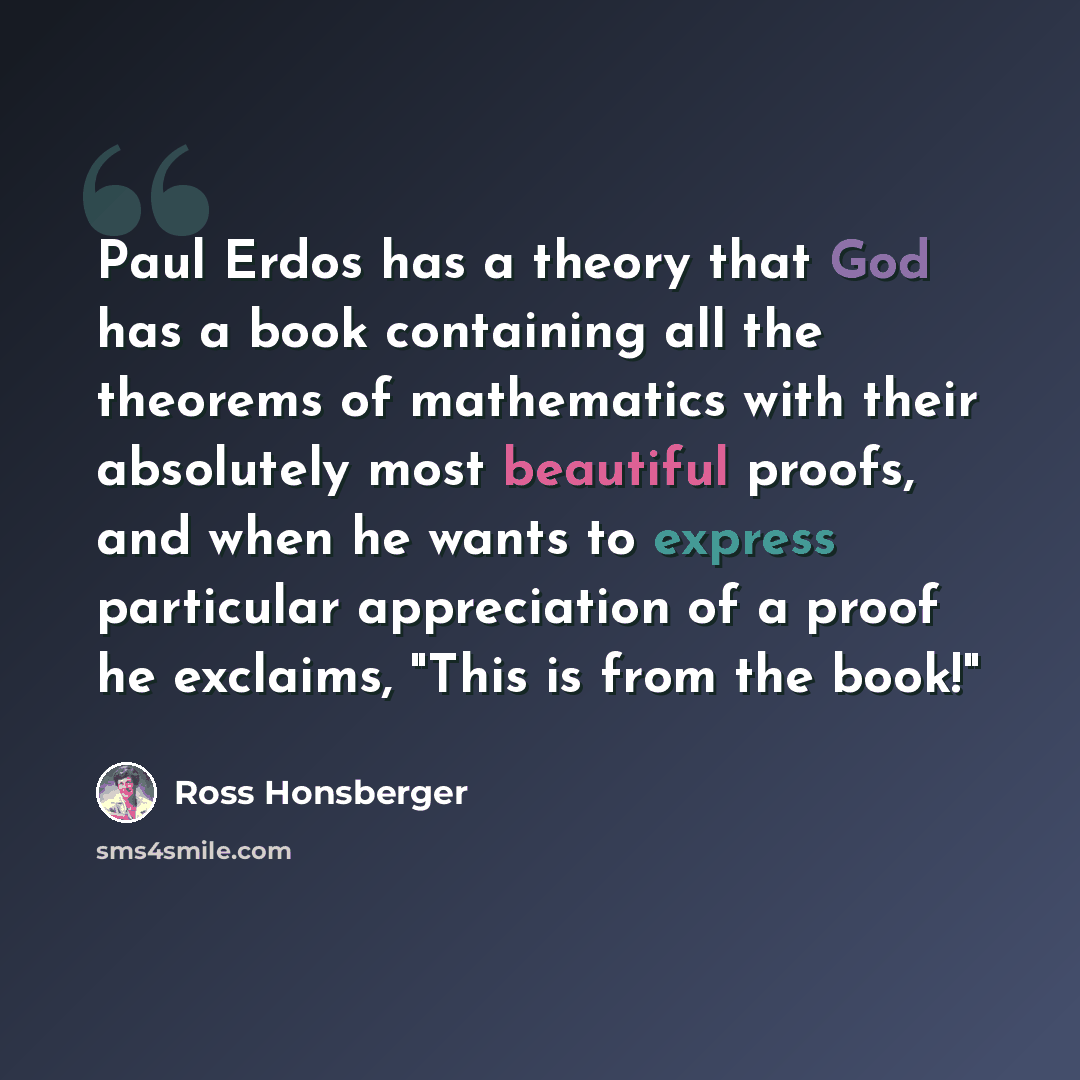 “Paul Erdos has a theory that God has a book containing all the theorems of mathematics with their absolutely most beautiful proofs, and when he wants to express particular appreciation of a proof he exclaims, "This is from the book!"” quote by Ross Honsberger