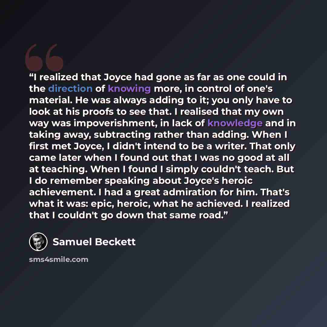 “I realized that Joyce had gone as far as one could in the direction of knowing more, in control of one's material. He was always adding to it; you only have to look at his proofs to see that. I realised that my own way was impoverishment, in lack of knowledge and in taking away, subtracting rather…” quote by Samuel Beckett