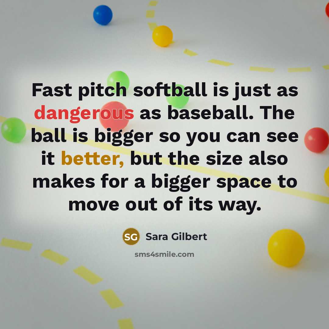 “Fast pitch softball is just as dangerous as baseball. The ball is bigger so you can see it better, but the size also makes for a bigger space to move out of its way.” quote by Sara Gilbert