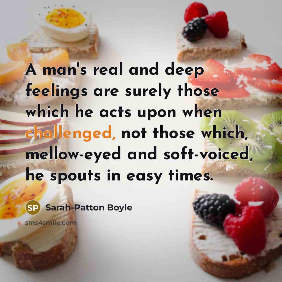 “A man's real and deep feelings are surely those which he acts upon when challenged, not those which, mellow-eyed and soft-voiced, he spouts in easy times.” quote by Sarah-Patton Boyle