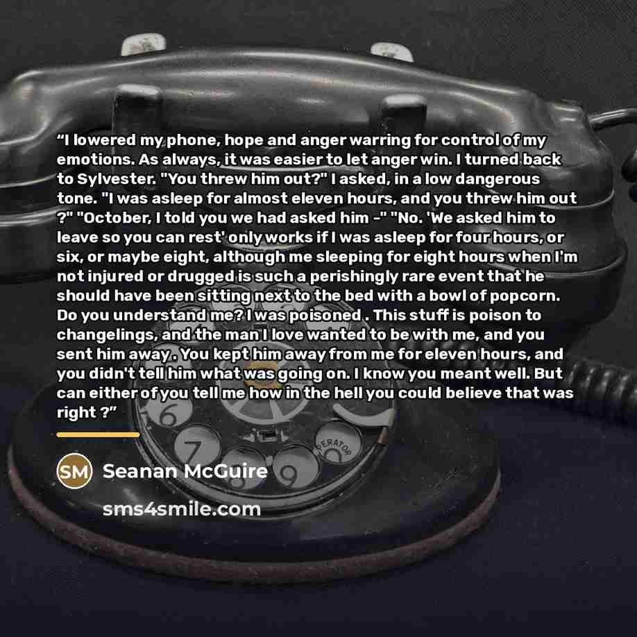 “I lowered my phone, hope and anger warring for control of my emotions. As always, it was easier to let anger win. I turned back to Sylvester. "You threw him out?" I asked, in a low dangerous tone. "I was asleep for almost eleven hours, and you threw him out ?" "October, I told you we had asked him…” quote by Seanan McGuire
