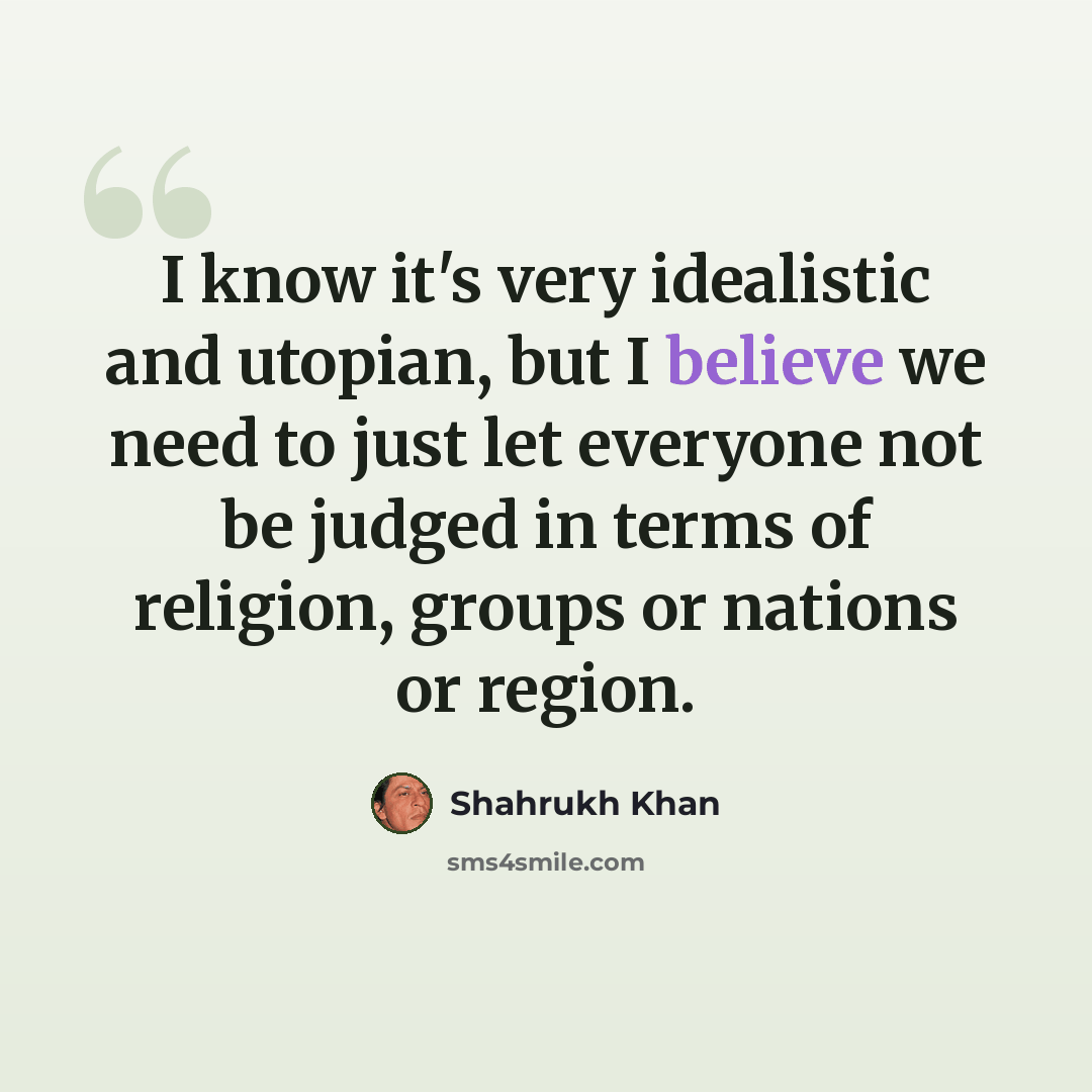 “I know it's very idealistic and utopian, but I believe we need to just let everyone not be judged in terms of religion, groups or nations or region.” quote by Shahrukh Khan