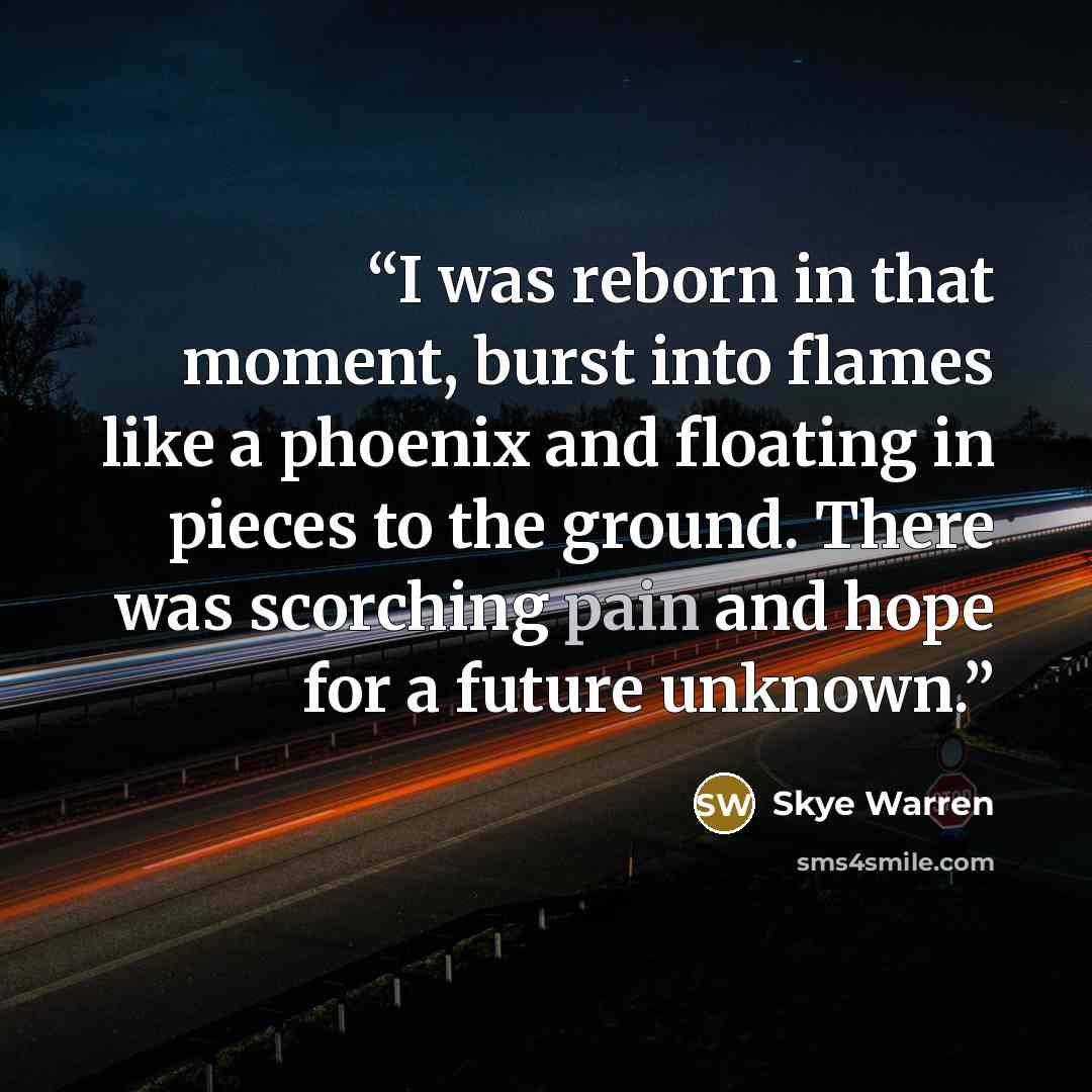 “I was reborn in that moment, burst into flames like a phoenix and floating in pieces to the ground. There was scorching pain and hope for a future unknown.” quote by Skye Warren