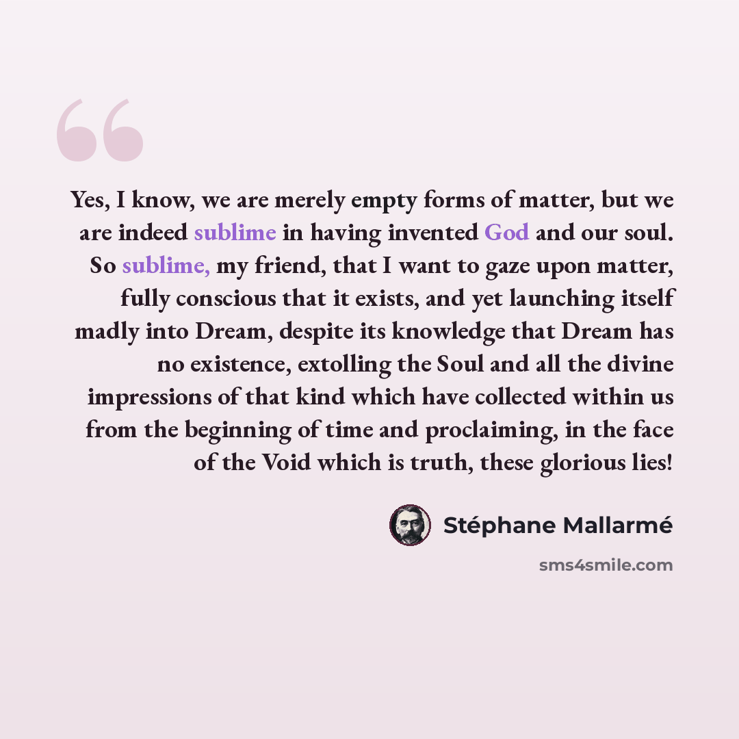 “Yes, I know, we are merely empty forms of matter, but we are indeed sublime in having invented God and our soul. So sublime, my friend, that I want to gaze upon matter, fully conscious that it exists, and yet launching itself madly into Dream, despite its knowledge that Dream has no existence…” quote by Stephane Mallarme