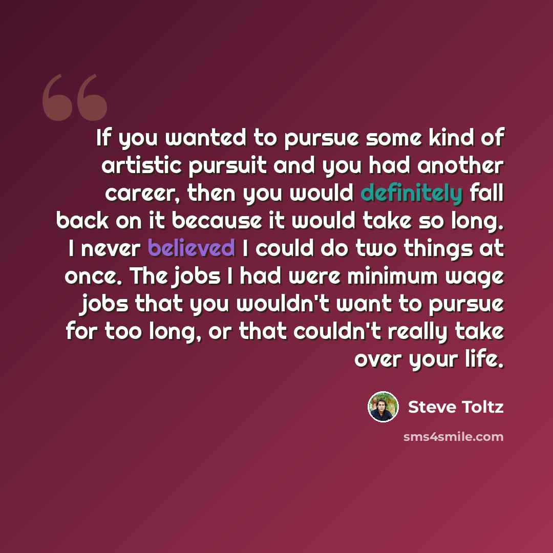 “If you wanted to pursue some kind of artistic pursuit and you had another career, then you would definitely fall back on it because it would take so long. I never believed I could do two things at once. The jobs I had were minimum wage jobs that you wouldn't want to pursue for too long, or that…” quote by Steve Toltz