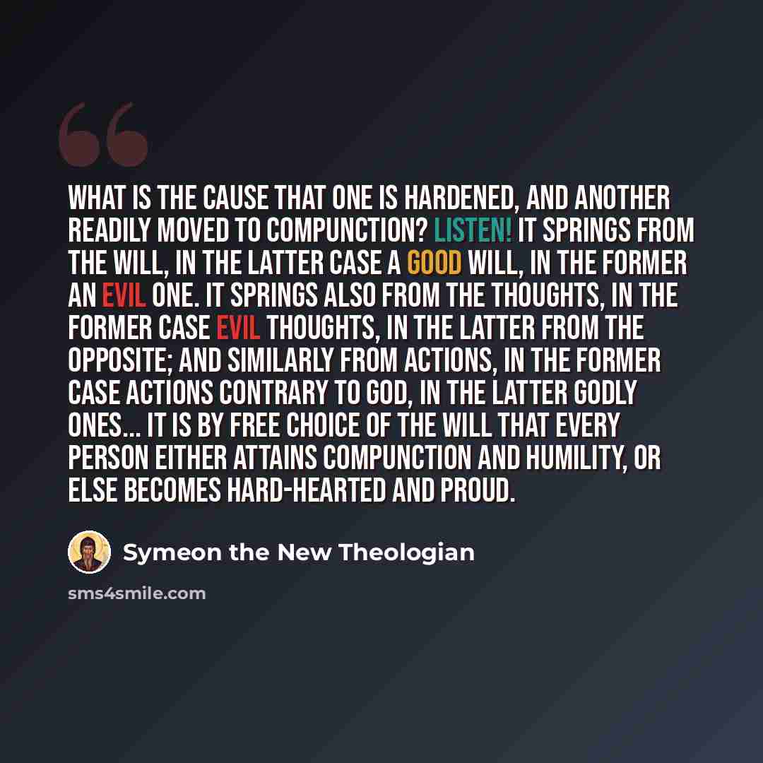 “What is the cause that one is hardened, and another readily moved to compunction? Listen! It springs from the will, in the latter case a good will, in the former an evil one. It springs also from the thoughts, in the former case evil thoughts, in the latter from the opposite; and similarly from…” quote by Symeon the New Theologian